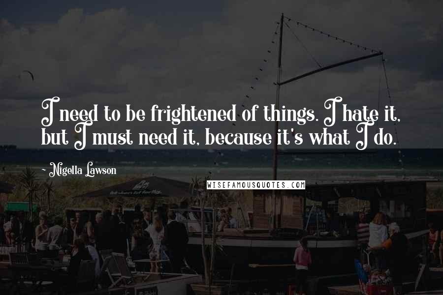Nigella Lawson Quotes: I need to be frightened of things. I hate it, but I must need it, because it's what I do.