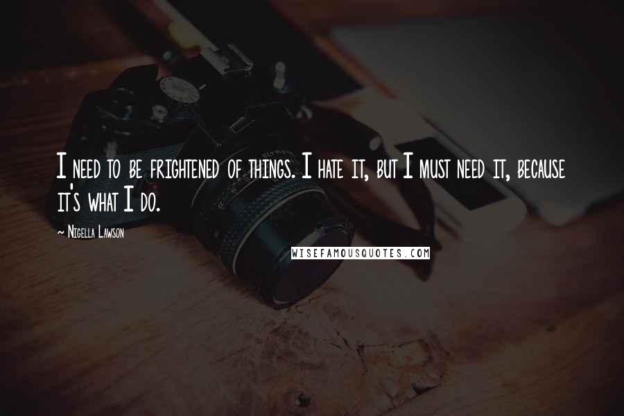 Nigella Lawson Quotes: I need to be frightened of things. I hate it, but I must need it, because it's what I do.