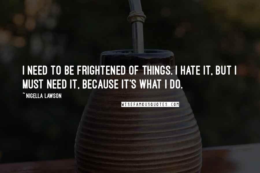 Nigella Lawson Quotes: I need to be frightened of things. I hate it, but I must need it, because it's what I do.