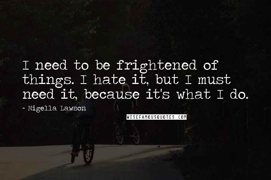 Nigella Lawson Quotes: I need to be frightened of things. I hate it, but I must need it, because it's what I do.