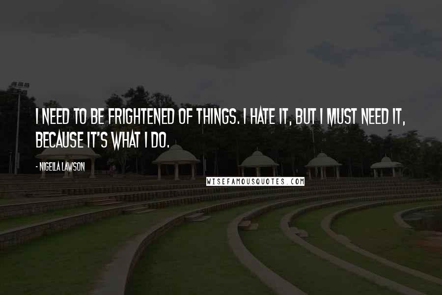 Nigella Lawson Quotes: I need to be frightened of things. I hate it, but I must need it, because it's what I do.