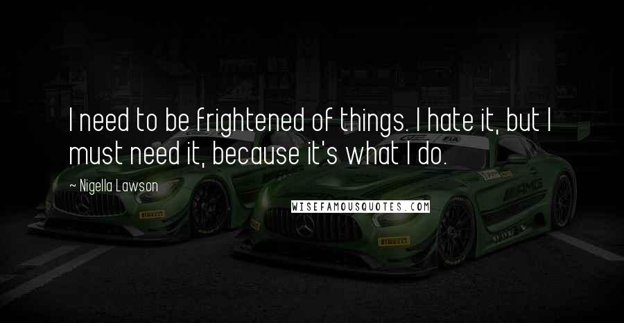Nigella Lawson Quotes: I need to be frightened of things. I hate it, but I must need it, because it's what I do.
