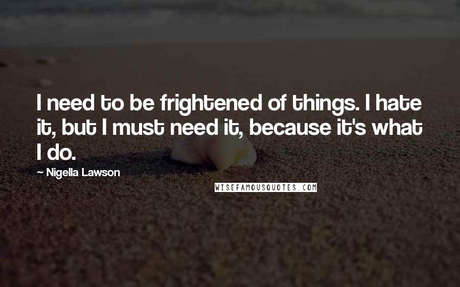 Nigella Lawson Quotes: I need to be frightened of things. I hate it, but I must need it, because it's what I do.