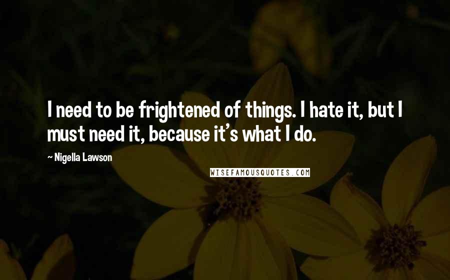 Nigella Lawson Quotes: I need to be frightened of things. I hate it, but I must need it, because it's what I do.