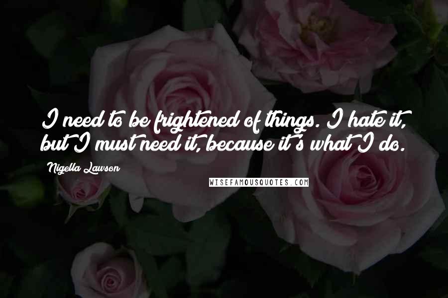 Nigella Lawson Quotes: I need to be frightened of things. I hate it, but I must need it, because it's what I do.