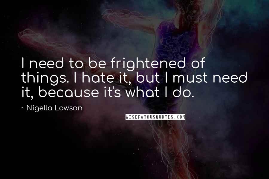 Nigella Lawson Quotes: I need to be frightened of things. I hate it, but I must need it, because it's what I do.