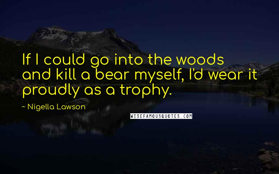 Nigella Lawson Quotes: If I could go into the woods and kill a bear myself, I'd wear it proudly as a trophy.