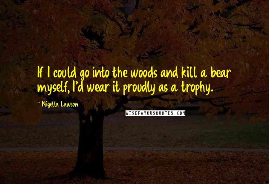 Nigella Lawson Quotes: If I could go into the woods and kill a bear myself, I'd wear it proudly as a trophy.