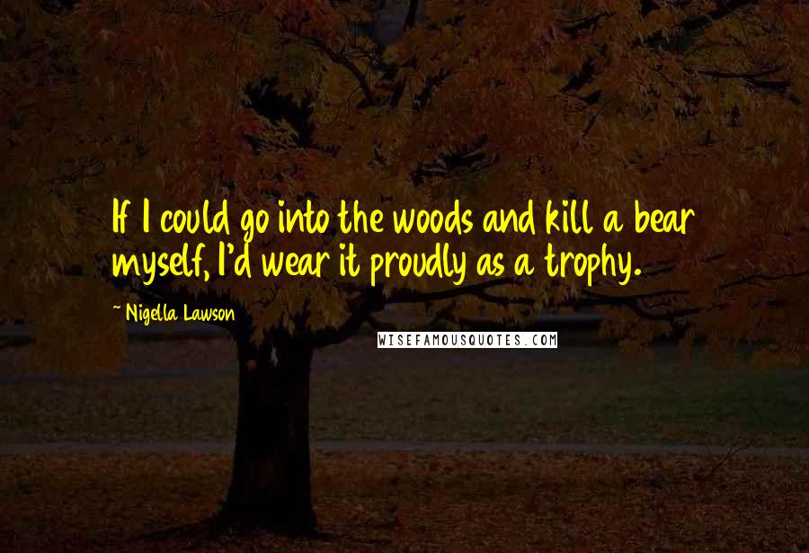 Nigella Lawson Quotes: If I could go into the woods and kill a bear myself, I'd wear it proudly as a trophy.