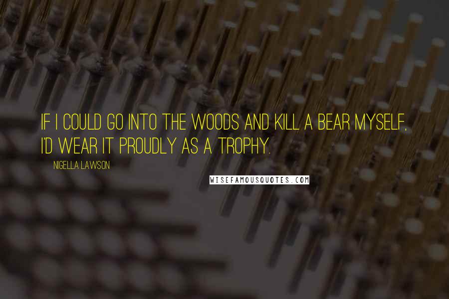 Nigella Lawson Quotes: If I could go into the woods and kill a bear myself, I'd wear it proudly as a trophy.