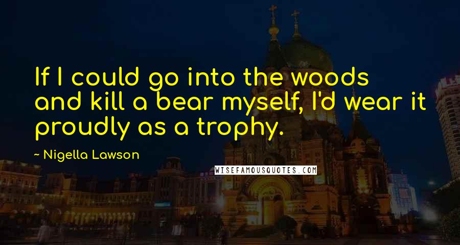 Nigella Lawson Quotes: If I could go into the woods and kill a bear myself, I'd wear it proudly as a trophy.