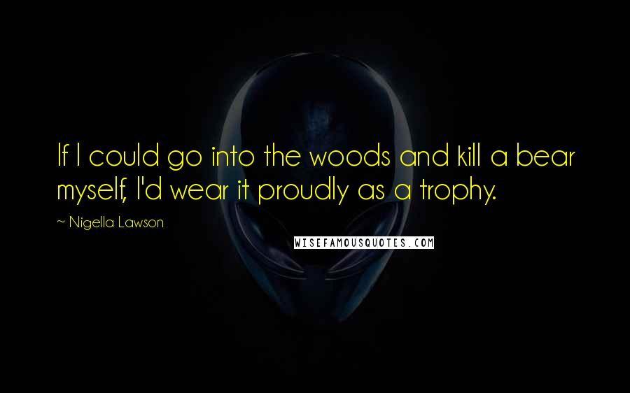 Nigella Lawson Quotes: If I could go into the woods and kill a bear myself, I'd wear it proudly as a trophy.