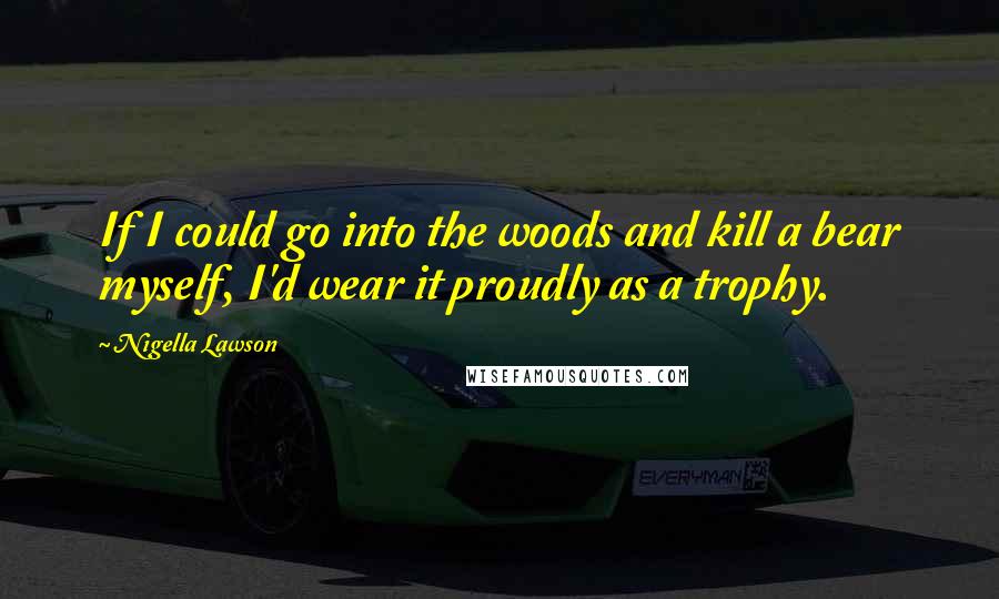 Nigella Lawson Quotes: If I could go into the woods and kill a bear myself, I'd wear it proudly as a trophy.