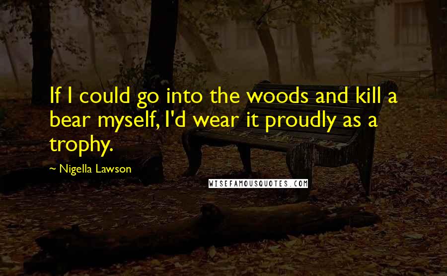 Nigella Lawson Quotes: If I could go into the woods and kill a bear myself, I'd wear it proudly as a trophy.