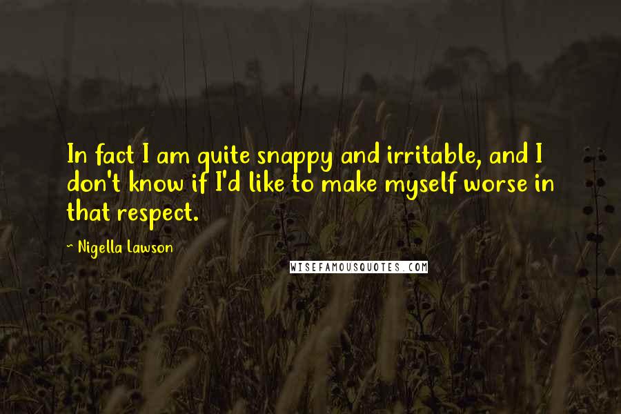 Nigella Lawson Quotes: In fact I am quite snappy and irritable, and I don't know if I'd like to make myself worse in that respect.