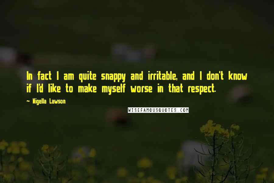 Nigella Lawson Quotes: In fact I am quite snappy and irritable, and I don't know if I'd like to make myself worse in that respect.