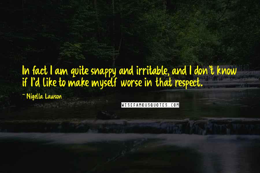 Nigella Lawson Quotes: In fact I am quite snappy and irritable, and I don't know if I'd like to make myself worse in that respect.