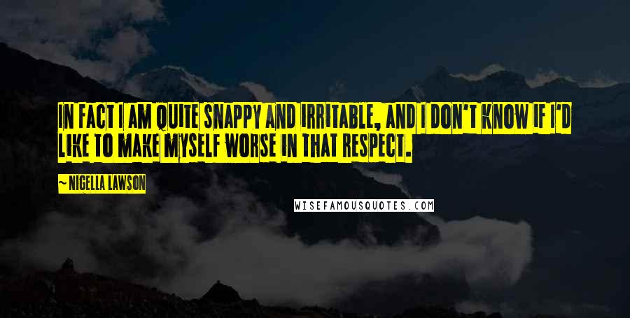 Nigella Lawson Quotes: In fact I am quite snappy and irritable, and I don't know if I'd like to make myself worse in that respect.