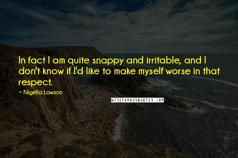 Nigella Lawson Quotes: In fact I am quite snappy and irritable, and I don't know if I'd like to make myself worse in that respect.