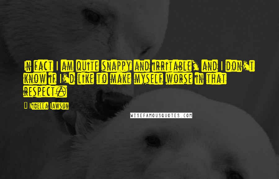 Nigella Lawson Quotes: In fact I am quite snappy and irritable, and I don't know if I'd like to make myself worse in that respect.