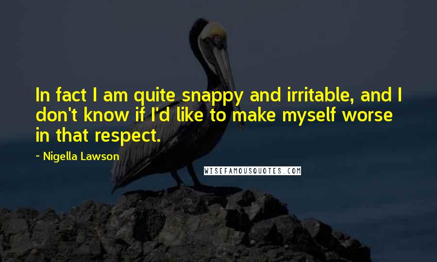 Nigella Lawson Quotes: In fact I am quite snappy and irritable, and I don't know if I'd like to make myself worse in that respect.