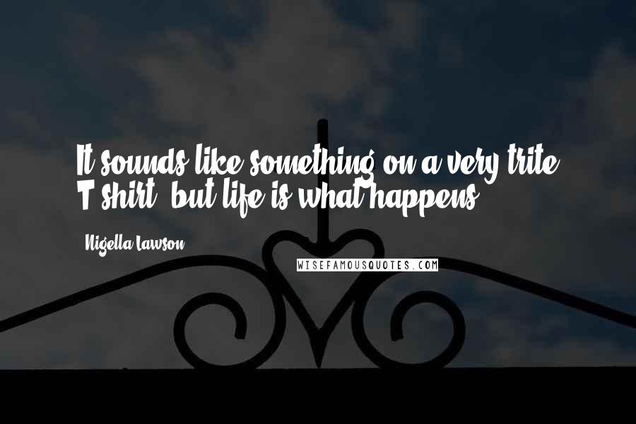 Nigella Lawson Quotes: It sounds like something on a very trite T-shirt, but life is what happens.