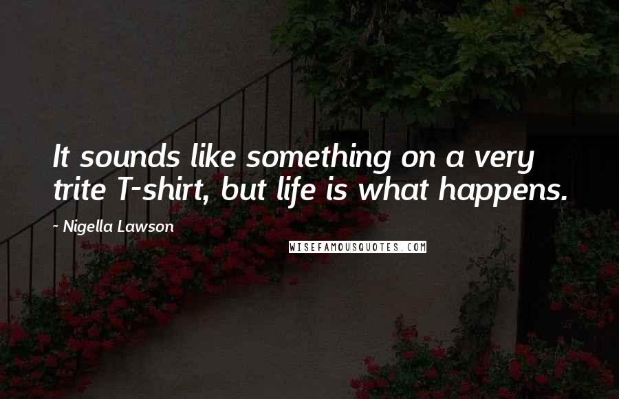 Nigella Lawson Quotes: It sounds like something on a very trite T-shirt, but life is what happens.