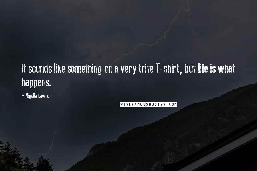 Nigella Lawson Quotes: It sounds like something on a very trite T-shirt, but life is what happens.