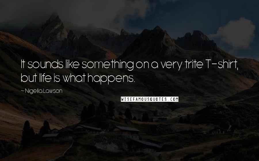 Nigella Lawson Quotes: It sounds like something on a very trite T-shirt, but life is what happens.