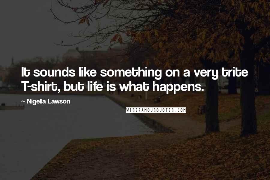 Nigella Lawson Quotes: It sounds like something on a very trite T-shirt, but life is what happens.