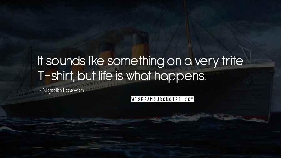 Nigella Lawson Quotes: It sounds like something on a very trite T-shirt, but life is what happens.