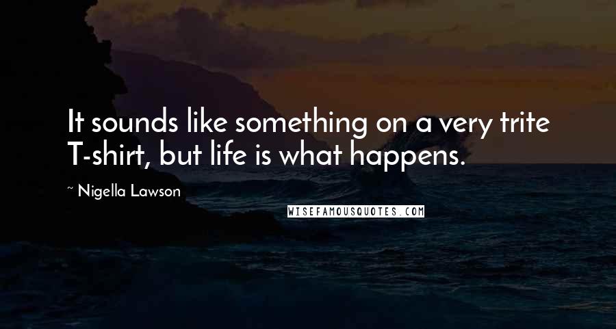 Nigella Lawson Quotes: It sounds like something on a very trite T-shirt, but life is what happens.