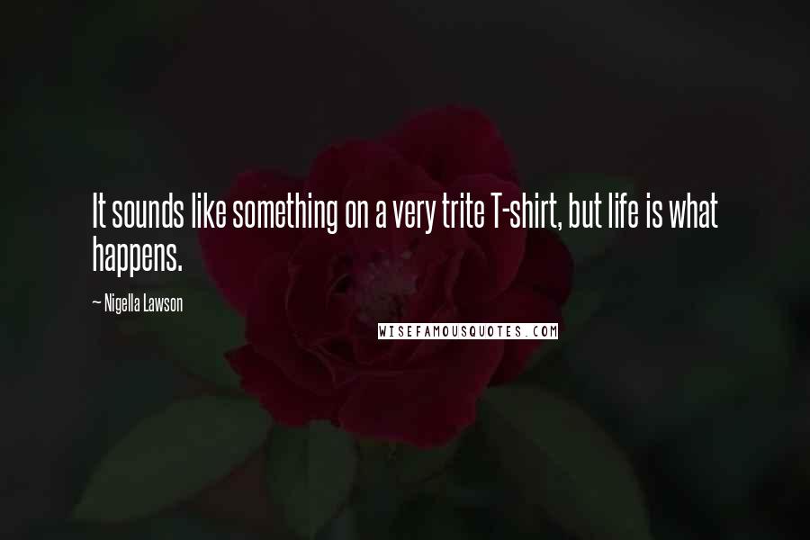 Nigella Lawson Quotes: It sounds like something on a very trite T-shirt, but life is what happens.