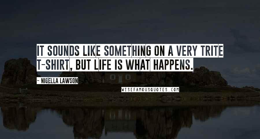 Nigella Lawson Quotes: It sounds like something on a very trite T-shirt, but life is what happens.