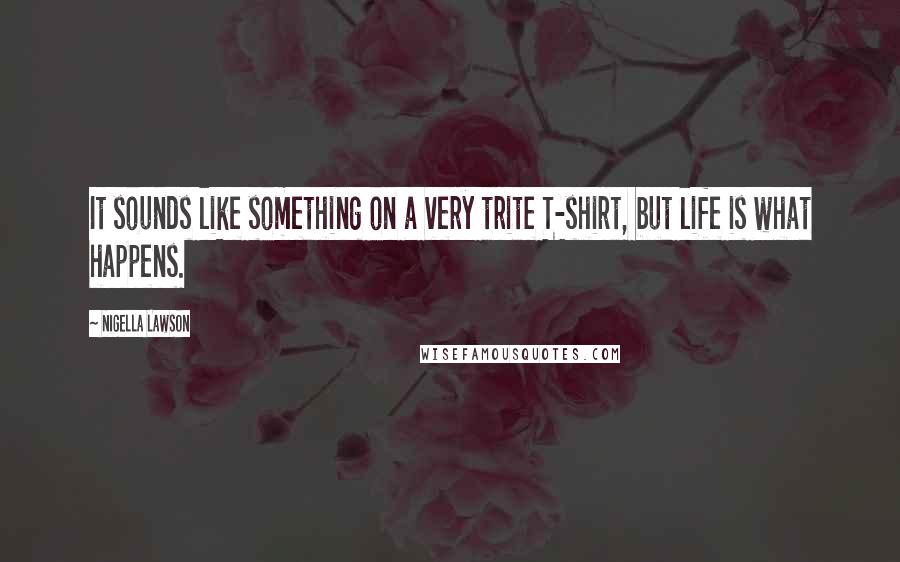 Nigella Lawson Quotes: It sounds like something on a very trite T-shirt, but life is what happens.