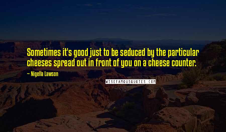 Nigella Lawson Quotes: Sometimes it's good just to be seduced by the particular cheeses spread out in front of you on a cheese counter.