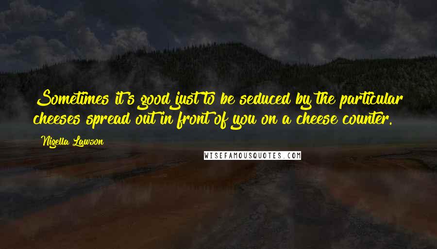 Nigella Lawson Quotes: Sometimes it's good just to be seduced by the particular cheeses spread out in front of you on a cheese counter.