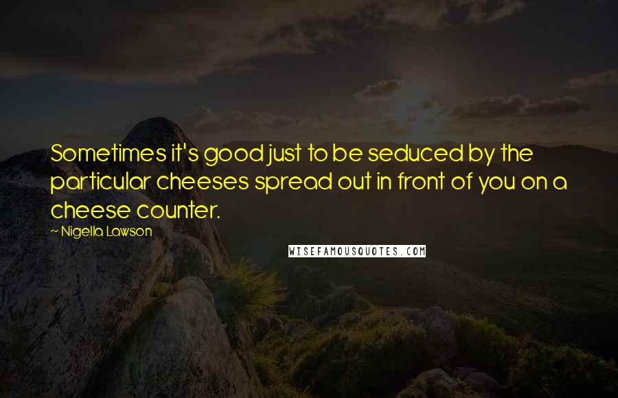 Nigella Lawson Quotes: Sometimes it's good just to be seduced by the particular cheeses spread out in front of you on a cheese counter.