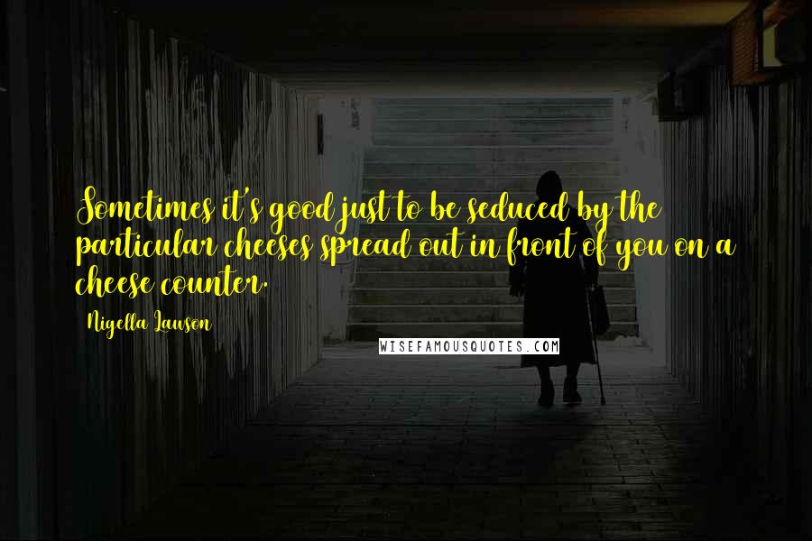 Nigella Lawson Quotes: Sometimes it's good just to be seduced by the particular cheeses spread out in front of you on a cheese counter.