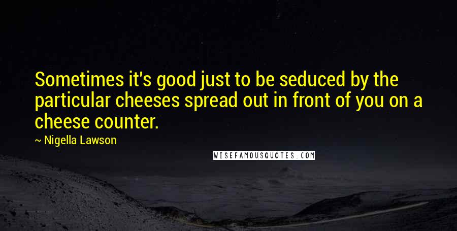 Nigella Lawson Quotes: Sometimes it's good just to be seduced by the particular cheeses spread out in front of you on a cheese counter.