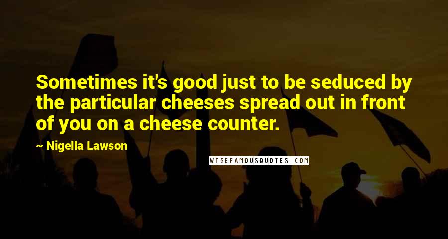 Nigella Lawson Quotes: Sometimes it's good just to be seduced by the particular cheeses spread out in front of you on a cheese counter.