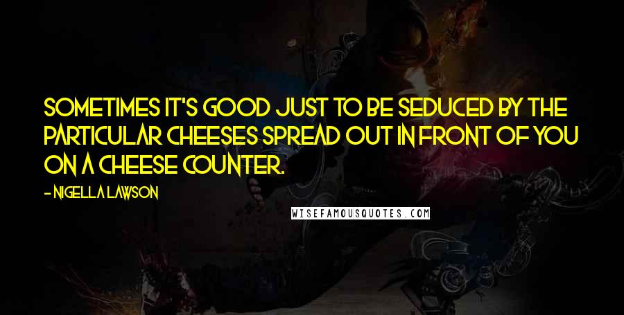 Nigella Lawson Quotes: Sometimes it's good just to be seduced by the particular cheeses spread out in front of you on a cheese counter.