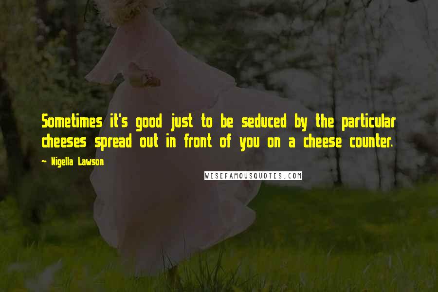 Nigella Lawson Quotes: Sometimes it's good just to be seduced by the particular cheeses spread out in front of you on a cheese counter.