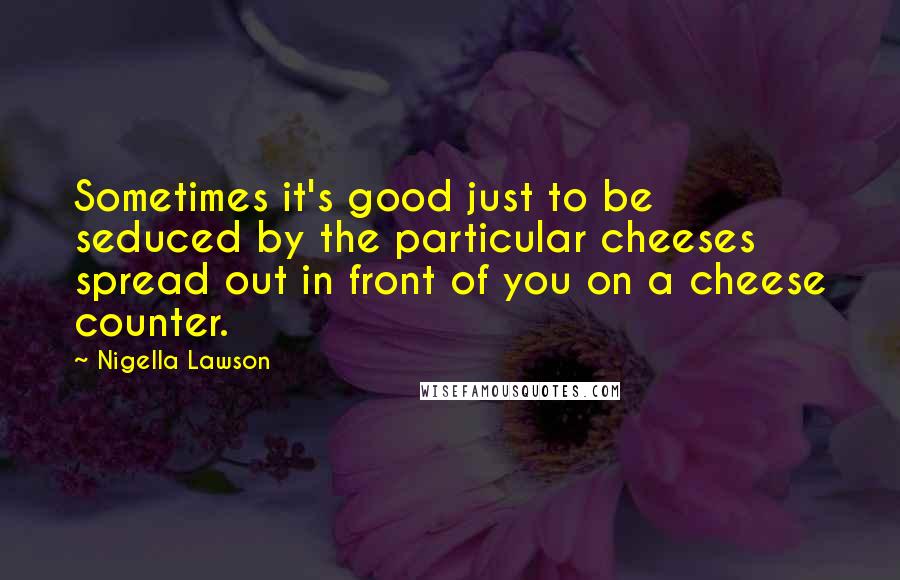 Nigella Lawson Quotes: Sometimes it's good just to be seduced by the particular cheeses spread out in front of you on a cheese counter.