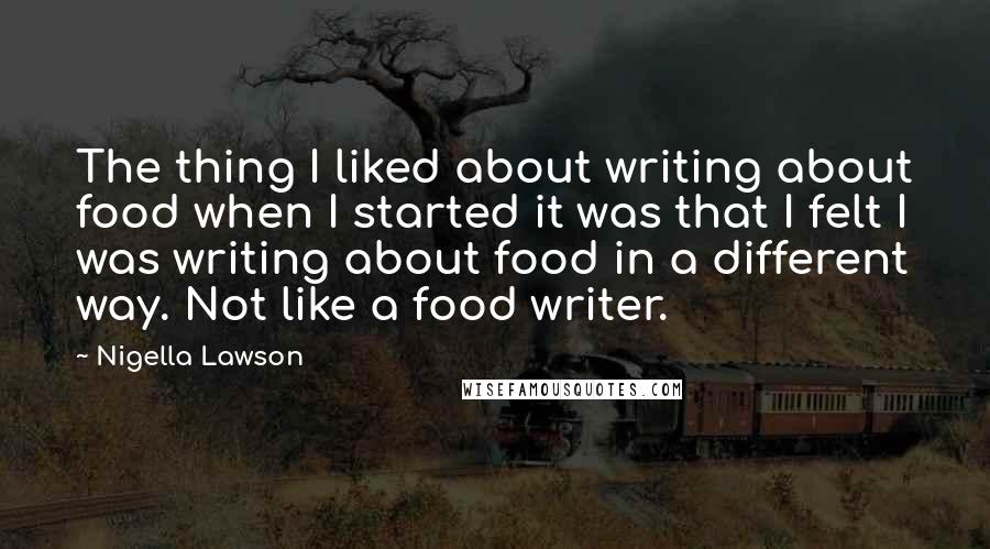 Nigella Lawson Quotes: The thing I liked about writing about food when I started it was that I felt I was writing about food in a different way. Not like a food writer.