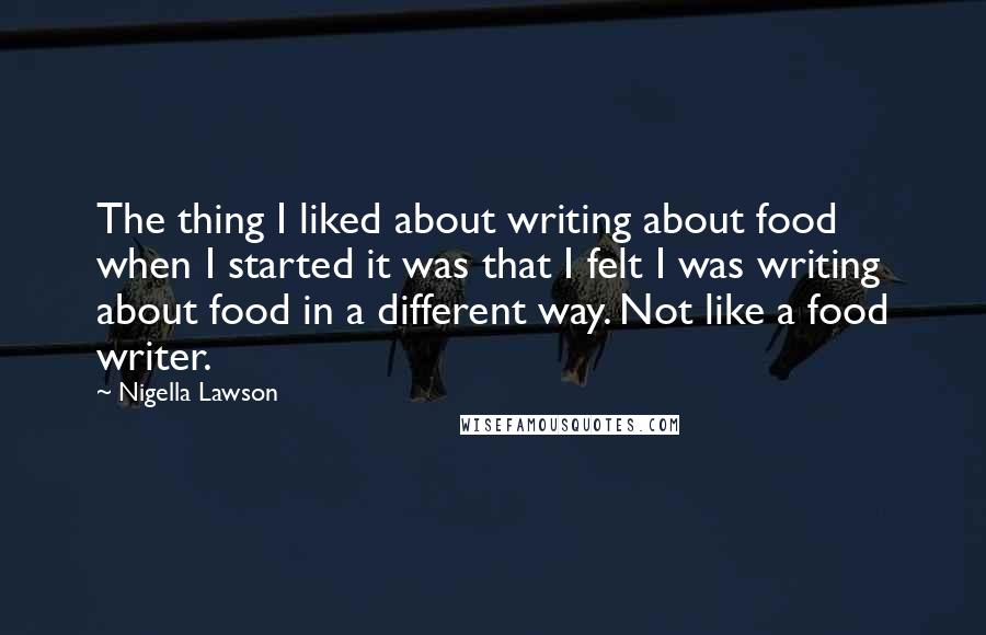 Nigella Lawson Quotes: The thing I liked about writing about food when I started it was that I felt I was writing about food in a different way. Not like a food writer.