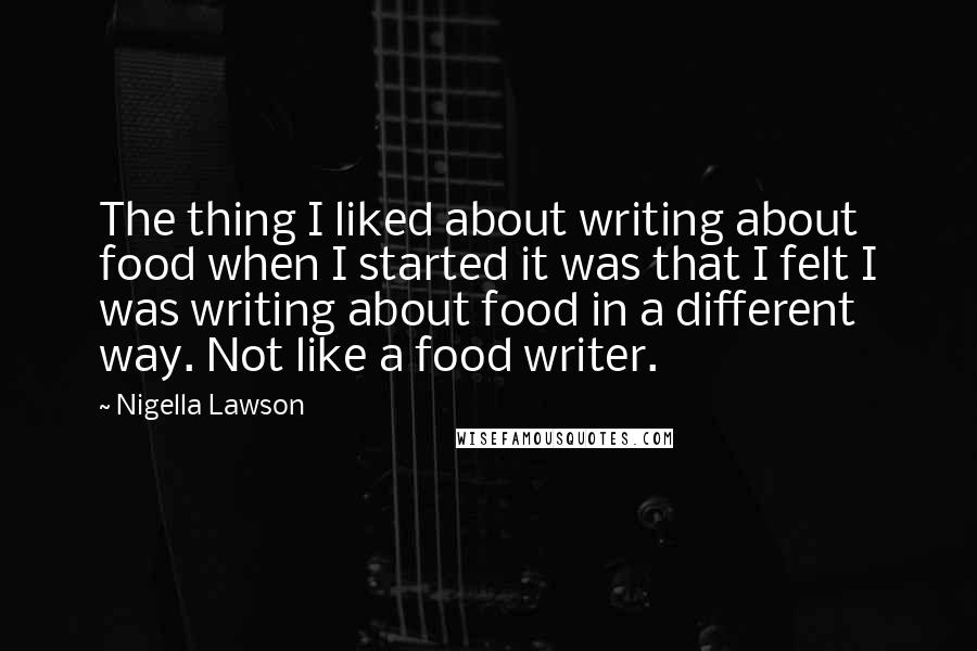Nigella Lawson Quotes: The thing I liked about writing about food when I started it was that I felt I was writing about food in a different way. Not like a food writer.