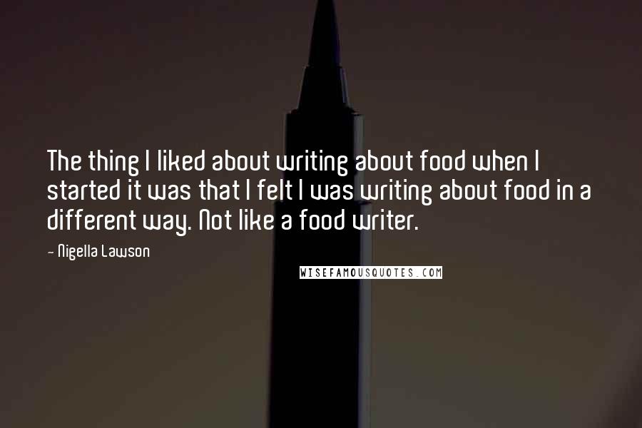 Nigella Lawson Quotes: The thing I liked about writing about food when I started it was that I felt I was writing about food in a different way. Not like a food writer.