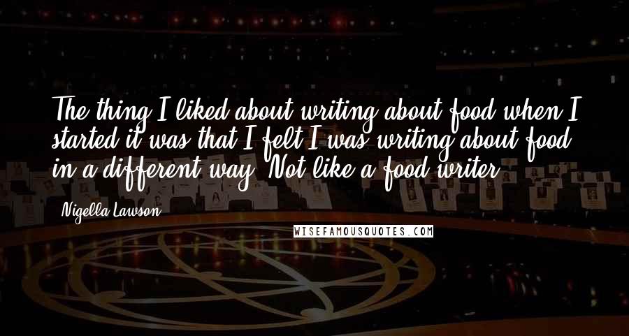 Nigella Lawson Quotes: The thing I liked about writing about food when I started it was that I felt I was writing about food in a different way. Not like a food writer.