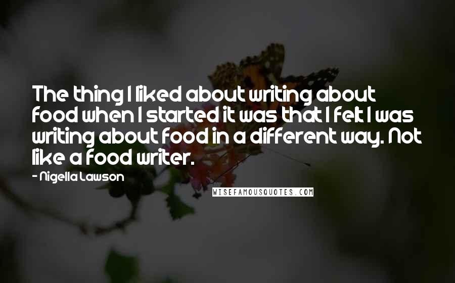 Nigella Lawson Quotes: The thing I liked about writing about food when I started it was that I felt I was writing about food in a different way. Not like a food writer.